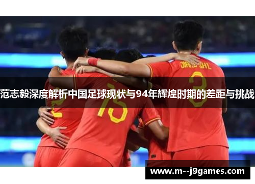 范志毅深度解析中国足球现状与94年辉煌时期的差距与挑战