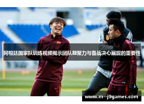 阿根廷国家队训练视频揭示团队凝聚力与备战决心展现的重要性