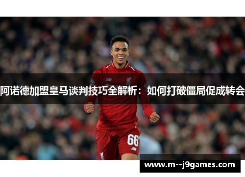 阿诺德加盟皇马谈判技巧全解析：如何打破僵局促成转会
