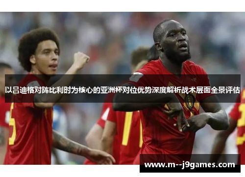 以吕迪格对阵比利时为核心的亚洲杯对位优势深度解析战术层面全景评估