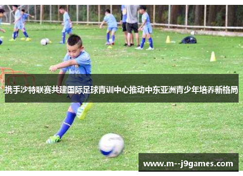 携手沙特联赛共建国际足球青训中心推动中东亚洲青少年培养新格局